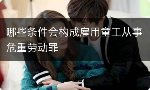 哪些条件会构成雇用童工从事危重劳动罪 哪些条件会构成雇用童工从事危重劳动罪