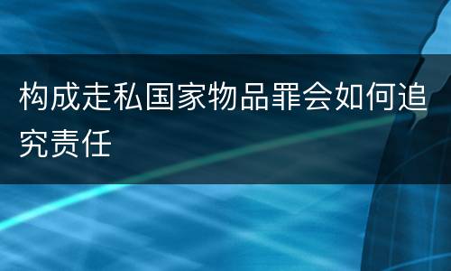 构成走私国家物品罪会如何追究责任 构成走私国家物品罪会如何追究责任