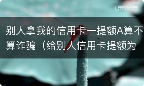 别人拿我的信用卡一提额A算不算诈骗（给别人信用卡提额为什么犯法）