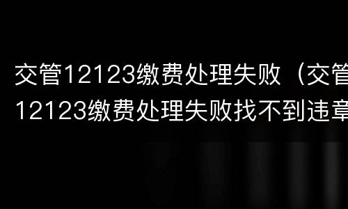交管12123缴费处理失败（交管12123缴费处理失败找不到违章了）