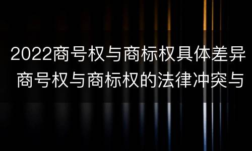2022商号权与商标权具体差异 商号权与商标权的法律冲突与解决