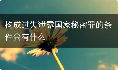 构成过失泄露国家秘密罪的条件会有什么