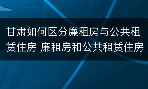 甘肃如何区分廉租房与公共租赁住房 廉租房和公共租赁住房的区别