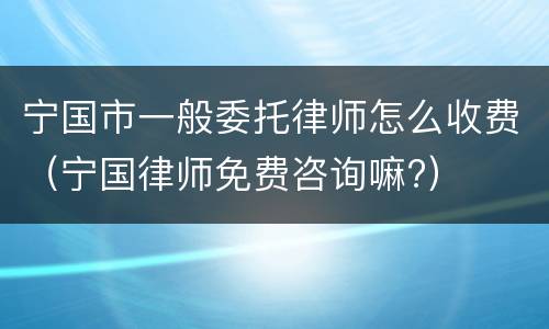 宁国市一般委托律师怎么收费（宁国律师免费咨询嘛?）