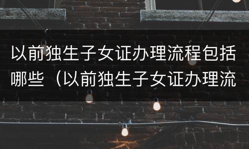以前独生子女证办理流程包括哪些（以前独生子女证办理流程包括哪些内容）