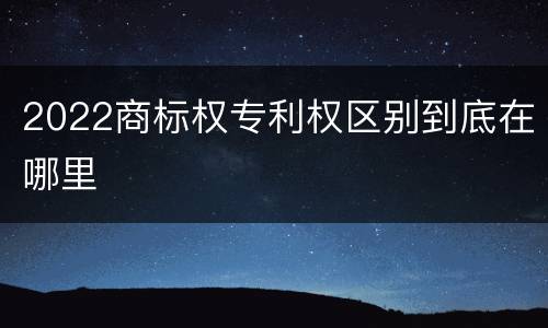 2022商标权专利权区别到底在哪里