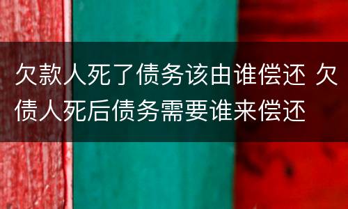 欠款人死了债务该由谁偿还 欠债人死后债务需要谁来偿还