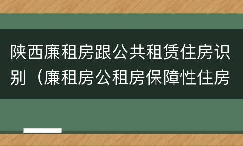 陕西廉租房跟公共租赁住房识别（廉租房公租房保障性住房的区别）