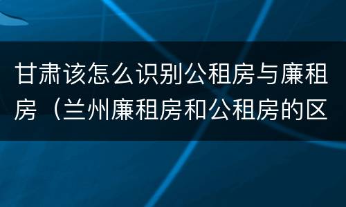 甘肃该怎么识别公租房与廉租房（兰州廉租房和公租房的区别）
