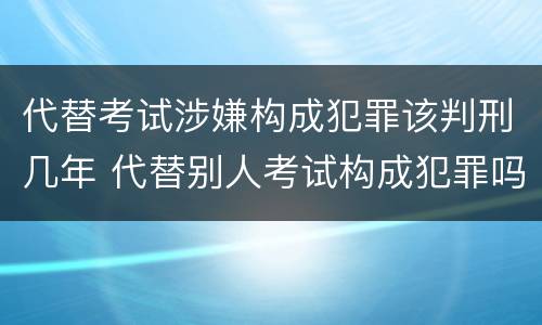 代替考试涉嫌构成犯罪该判刑几年 代替别人考试构成犯罪吗