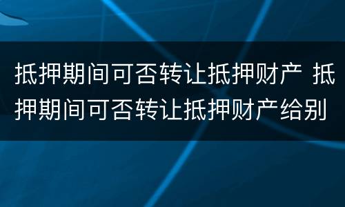 抵押期间可否转让抵押财产 抵押期间可否转让抵押财产给别人
