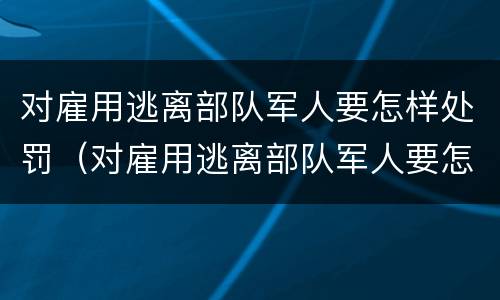 对雇用逃离部队军人要怎样处罚（对雇用逃离部队军人要怎样处罚呢）