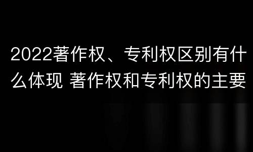 2022著作权、专利权区别有什么体现 著作权和专利权的主要区别