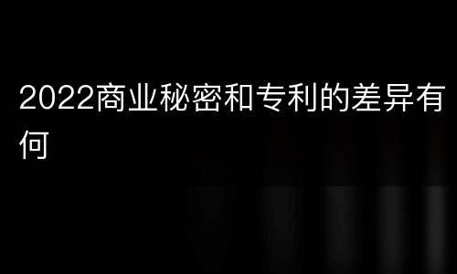2022商业秘密和专利的差异有何