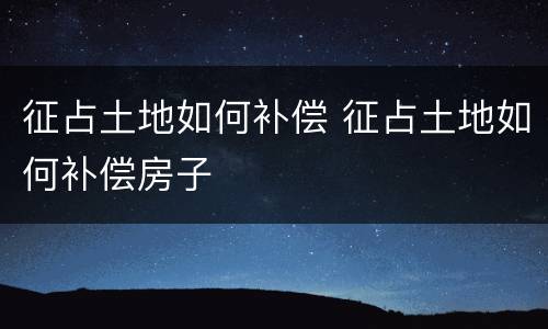 征占土地如何补偿 征占土地如何补偿房子
