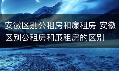 安徽区别公租房和廉租房 安徽区别公租房和廉租房的区别