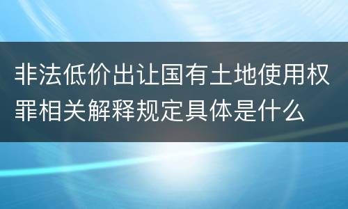 非法低价出让国有土地使用权罪相关解释规定具体是什么