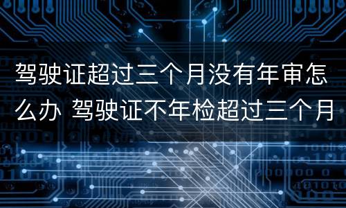 驾驶证超过三个月没有年审怎么办 驾驶证不年检超过三个月有没有事?