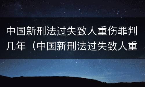 中国新刑法过失致人重伤罪判几年（中国新刑法过失致人重伤罪判几年以上）