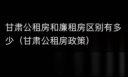 甘肃公租房和廉租房区别有多少（甘肃公租房政策）