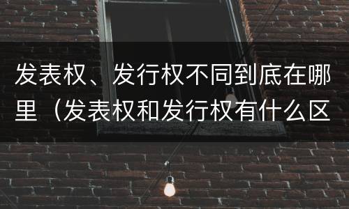 发表权、发行权不同到底在哪里（发表权和发行权有什么区别）