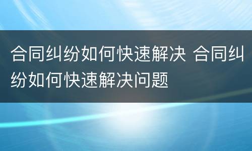 合同纠纷如何快速解决 合同纠纷如何快速解决问题