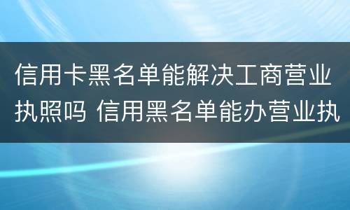 信用卡黑名单能解决工商营业执照吗 信用黑名单能办营业执照吗