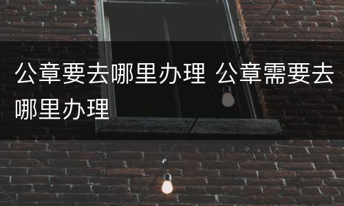 公章要去哪里办理 公章需要去哪里办理