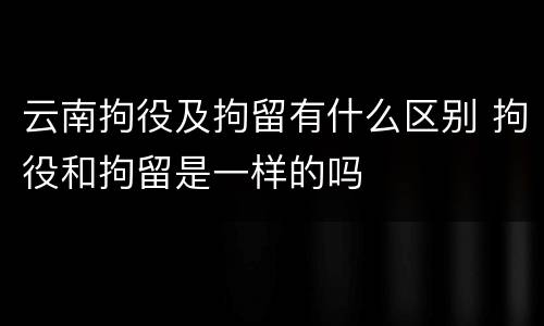 云南拘役及拘留有什么区别 拘役和拘留是一样的吗