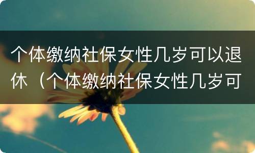 个体缴纳社保女性几岁可以退休（个体缴纳社保女性几岁可以退休了）