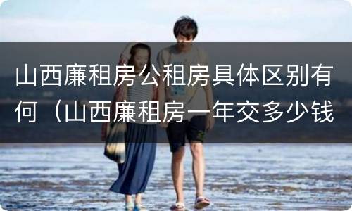 山西廉租房公租房具体区别有何（山西廉租房一年交多少钱）