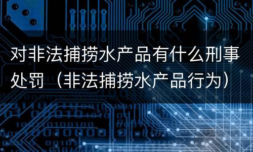 对非法捕捞水产品有什么刑事处罚（非法捕捞水产品行为）