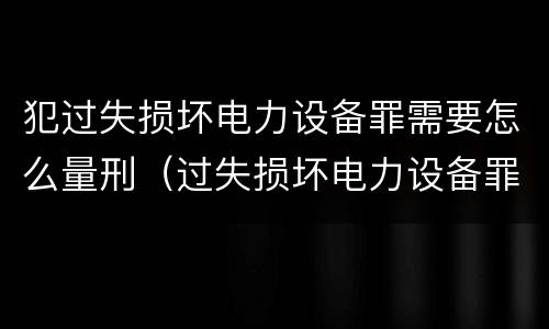 犯过失损坏电力设备罪需要怎么量刑（过失损坏电力设备罪案例）