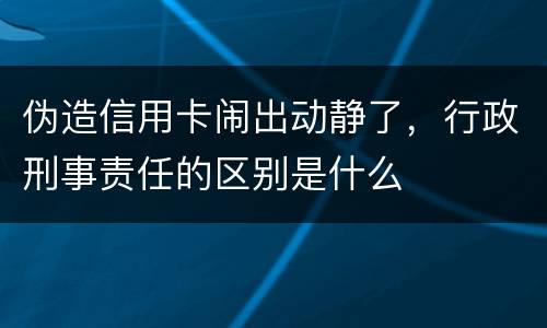 伪造信用卡闹出动静了，行政刑事责任的区别是什么
