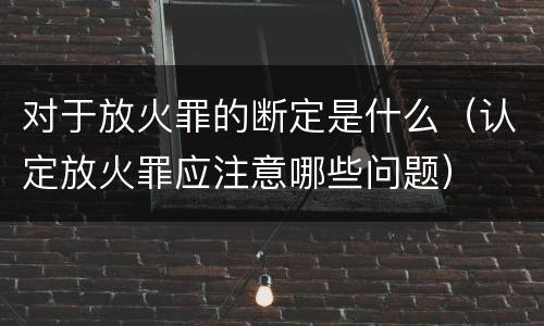 对于放火罪的断定是什么（认定放火罪应注意哪些问题）
