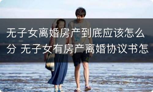 无子女离婚房产到底应该怎么分 无子女有房产离婚协议书怎么写