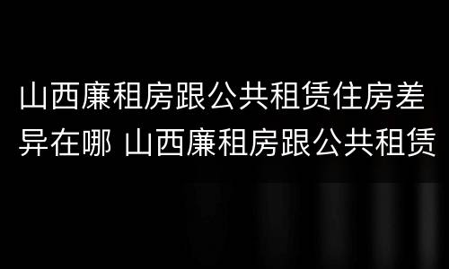 山西廉租房跟公共租赁住房差异在哪 山西廉租房跟公共租赁住房差异在哪查