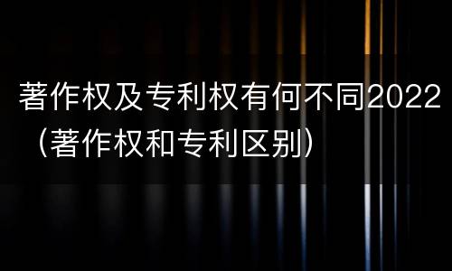 著作权及专利权有何不同2022（著作权和专利区别）
