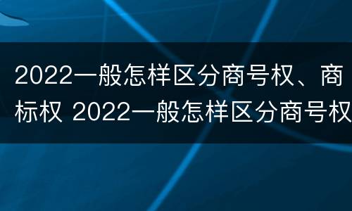 2022一般怎样区分商号权、商标权 2022一般怎样区分商号权,商标权和商品权