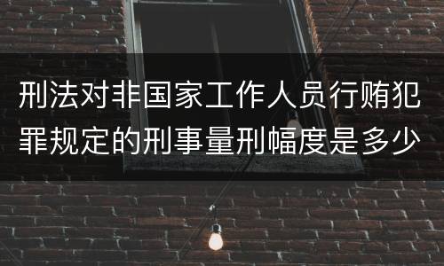 刑法对非国家工作人员行贿犯罪规定的刑事量刑幅度是多少