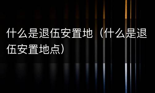 什么是退伍安置地（什么是退伍安置地点）