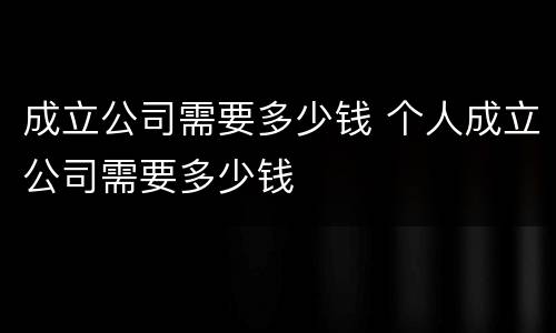 成立公司需要多少钱 个人成立公司需要多少钱