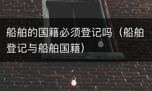 船舶的国籍必须登记吗（船舶登记与船舶国籍）