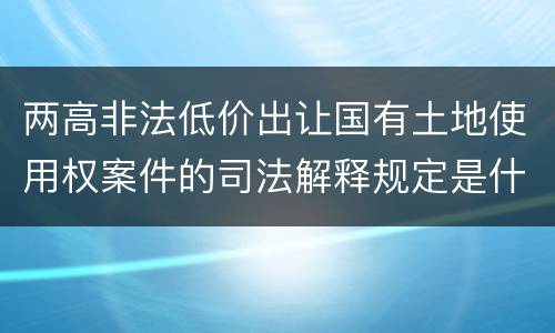 两高非法低价出让国有土地使用权案件的司法解释规定是什么