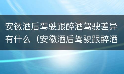 安徽酒后驾驶跟醉酒驾驶差异有什么（安徽酒后驾驶跟醉酒驾驶差异有什么影响）