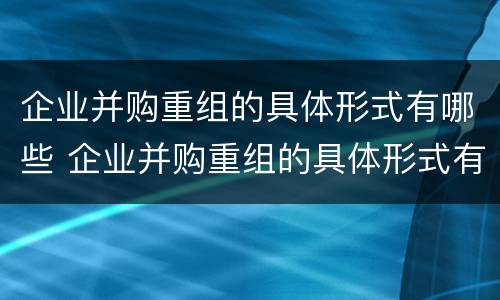 企业并购重组的具体形式有哪些 企业并购重组的具体形式有哪些呢