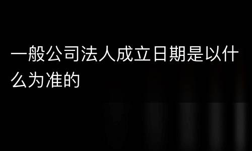 一般公司法人成立日期是以什么为准的