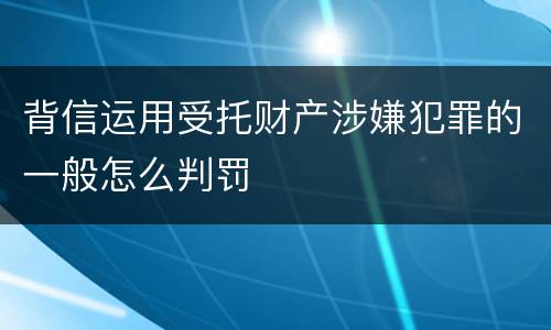 背信运用受托财产涉嫌犯罪的一般怎么判罚