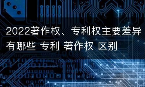 2022著作权、专利权主要差异有哪些 专利 著作权 区别