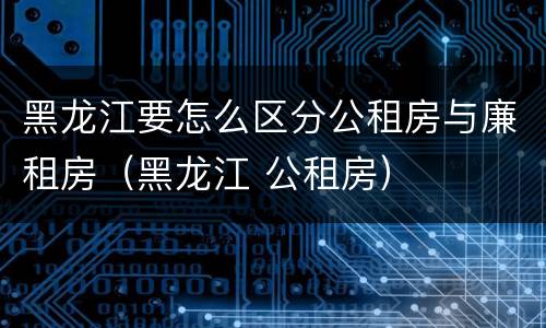 黑龙江要怎么区分公租房与廉租房（黑龙江 公租房）
